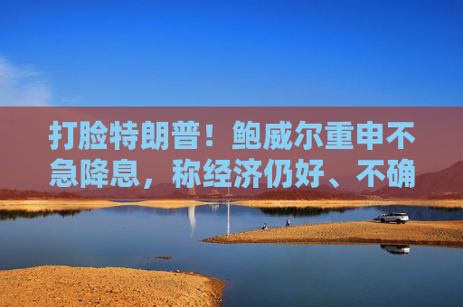 打脸特朗普！鲍威尔重申不急降息，称经济仍好、不确定性极高，拒绝因关税抢先行动