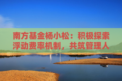 南方基金杨小松：积极探索浮动费率机制，共筑管理人与投资者共生共荣新生态