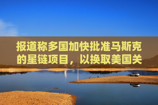 报道称多国加快批准马斯克的星链项目，以换取美国关税让步