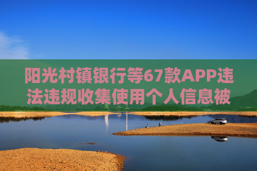阳光村镇银行等67款APP违法违规收集使用个人信息被通报
