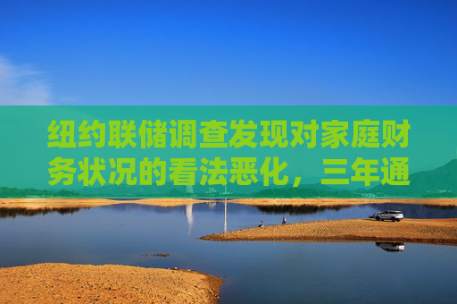 纽约联储调查发现对家庭财务状况的看法恶化，三年通胀预期升至约三年最高