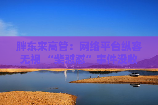 胖东来高管：网络平台纵容无视 “柴怼怼”事件没收敛反而更恶劣