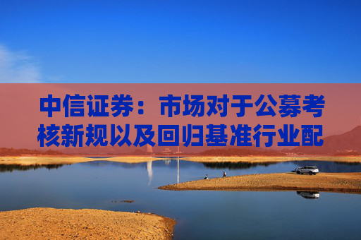 中信证券：市场对于公募考核新规以及回归基准行业配置的讨论存在一些误区