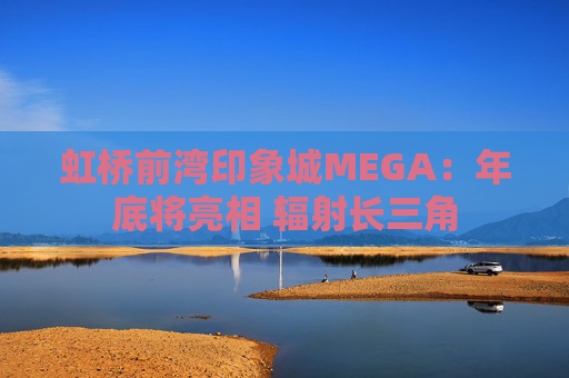 虹桥前湾印象城MEGA：年底将亮相 辐射长三角