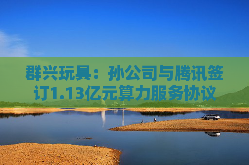 群兴玩具：孙公司与腾讯签订1.13亿元算力服务协议