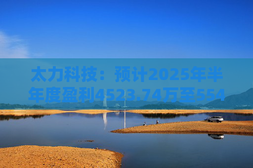 太力科技：预计2025年半年度盈利4523.74万至5541.54万