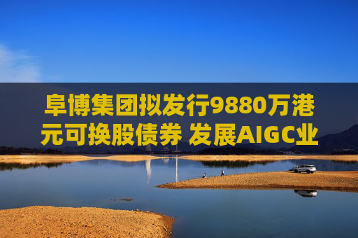 阜博集团拟发行9880万港元可换股债券 发展AIGC业务