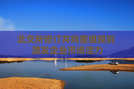 北交所修订并购重组规则 激发企业市场活力