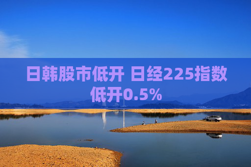 日韩股市低开 日经225指数低开0.5%