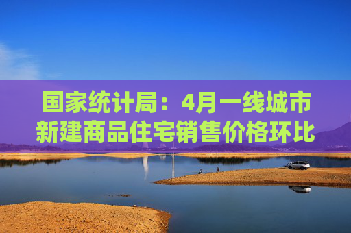 国家统计局：4月一线城市新建商品住宅销售价格环比由上月上涨0.1%，北京上海上涨0.1%和0.5%，广州深圳下降0.2%和0.1%