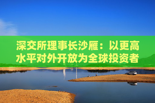 深交所理事长沙雁：以更高水平对外开放为全球投资者“加码”提供服务