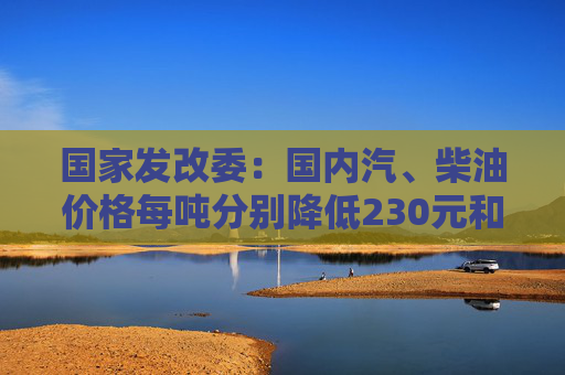 国家发改委：国内汽、柴油价格每吨分别降低230元和220元