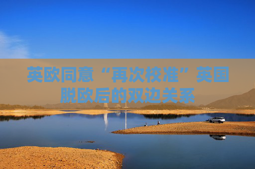 英欧同意“再次校准”英国脱欧后的双边关系