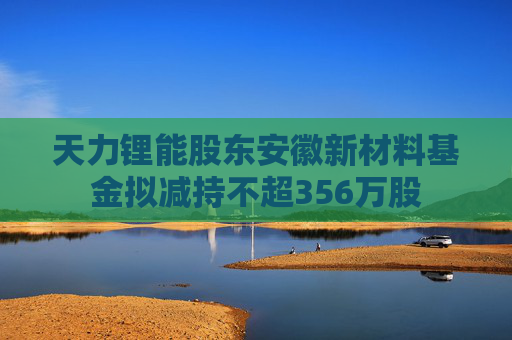 天力锂能股东安徽新材料基金拟减持不超356万股
