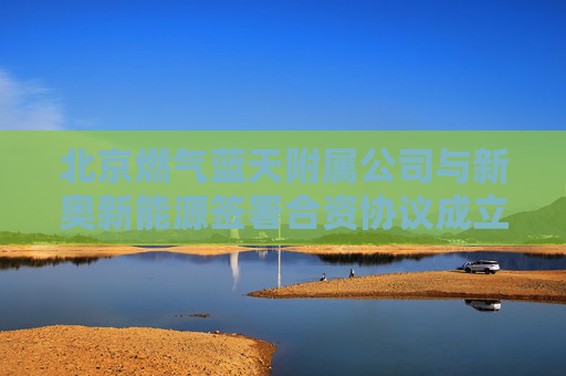 北京燃气蓝天附属公司与新奥新能源签署合资协议成立新公司