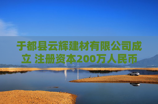 于都县云辉建材有限公司成立 注册资本200万人民币