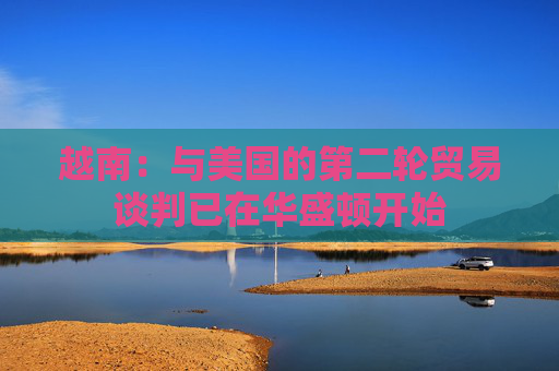 越南：与美国的第二轮贸易谈判已在华盛顿开始