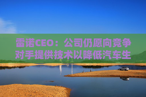 雷诺CEO：公司仍愿向竞争对手提供技术以降低汽车生产成本