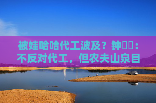 被娃哈哈代工波及？钟睒睒：不反对代工，但农夫山泉目前所有产品无法代工
