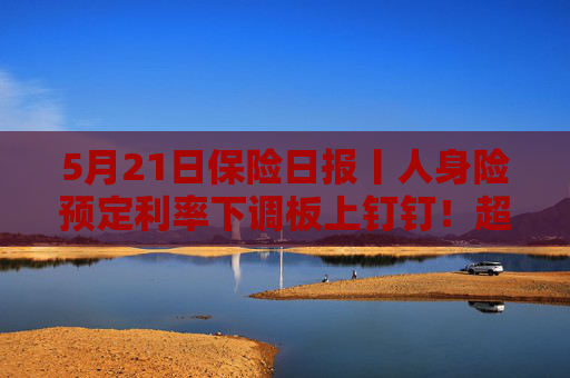 5月21日保险日报丨人身险预定利率下调板上钉钉！超6成机构营收利润增长，国寿投资反超平安资产