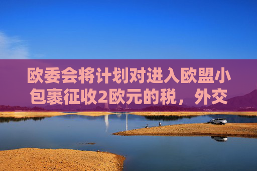 欧委会将计划对进入欧盟小包裹征收2欧元的税，外交部回应