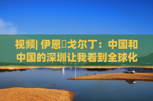 视频| 伊恩・戈尔丁：中国和中国的深圳让我看到全球化仍在蓬勃发展