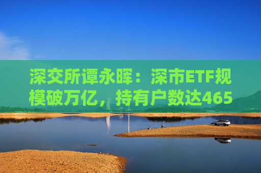 深交所谭永晖：深市ETF规模破万亿，持有户数达465万户