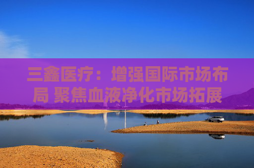 三鑫医疗：增强国际市场布局 聚焦血液净化市场拓展