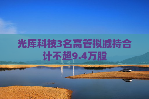 光库科技3名高管拟减持合计不超9.4万股