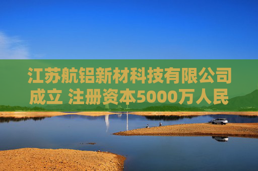 江苏航铝新材科技有限公司成立 注册资本5000万人民币