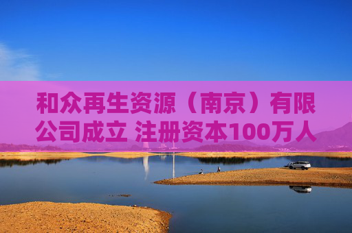 和众再生资源（南京）有限公司成立 注册资本100万人民币