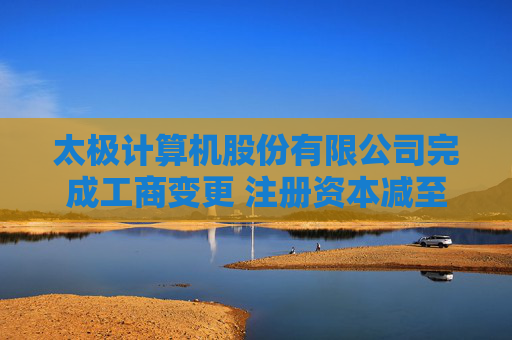太极计算机股份有限公司完成工商变更 注册资本减至41523万元