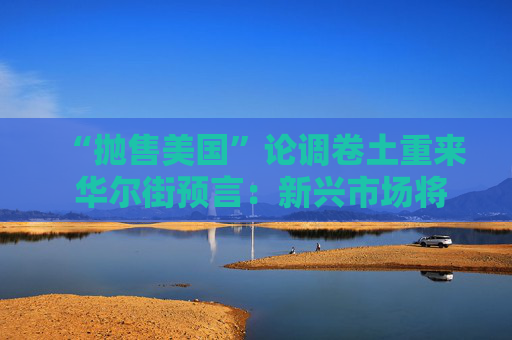 “抛售美国”论调卷土重来 华尔街预言：新兴市场将迎新一轮牛市！