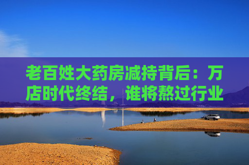 老百姓大药房减持背后：万店时代终结，谁将熬过行业寒冬？