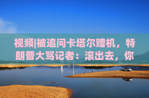 视频|被追问卡塔尔赠机，特朗普大骂记者：滚出去，你真是个耻辱