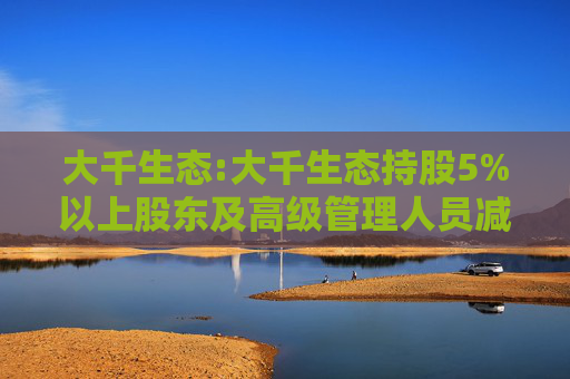 大千生态:大千生态持股5%以上股东及高级管理人员减持股份计划公告