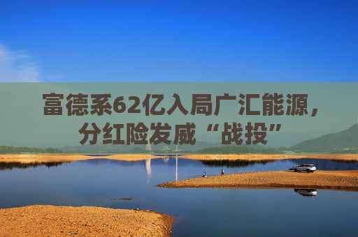 富德系62亿入局广汇能源，分红险发威“战投”