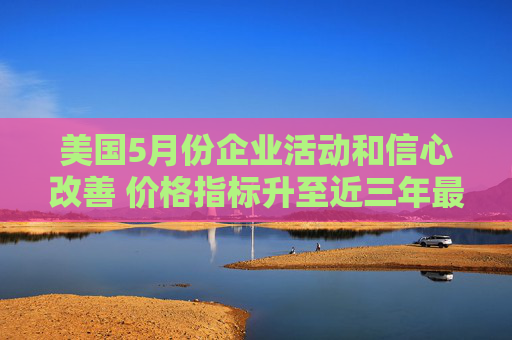 美国5月份企业活动和信心改善 价格指标升至近三年最高