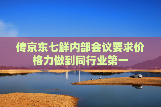 传京东七鲜内部会议要求价格力做到同行业第一