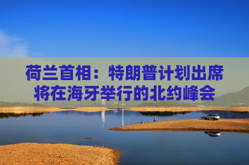 荷兰首相：特朗普计划出席将在海牙举行的北约峰会
