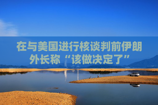 在与美国进行核谈判前伊朗外长称“该做决定了”