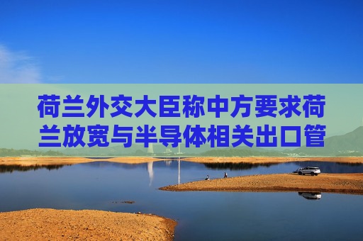荷兰外交大臣称中方要求荷兰放宽与半导体相关出口管制，外交部回应