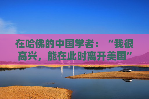 在哈佛的中国学者：“我很高兴，能在此时离开美国”