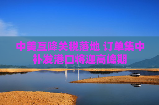 中美互降关税落地 订单集中补发港口将迎高峰期