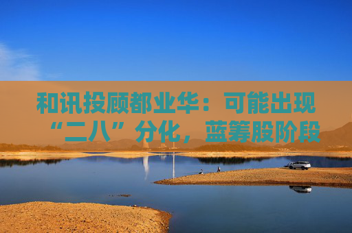 和讯投顾都业华：可能出现“二八”分化，蓝筹股阶段性表现或优于小票