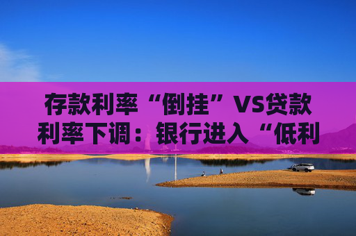存款利率“倒挂”VS贷款利率下调：银行进入“低利率时代”