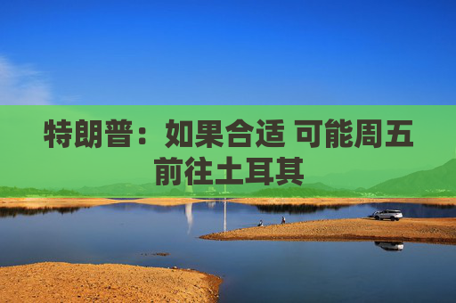 特朗普：如果合适 可能周五前往土耳其