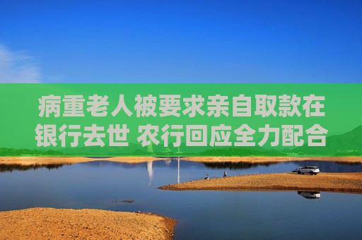 病重老人被要求亲自取款在银行去世 农行回应全力配合公安机关调查