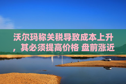 沃尔玛称关税导致成本上升，其必须提高价格 盘前涨近3%