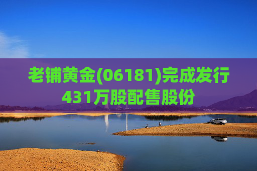 老铺黄金(06181)完成发行431万股配售股份